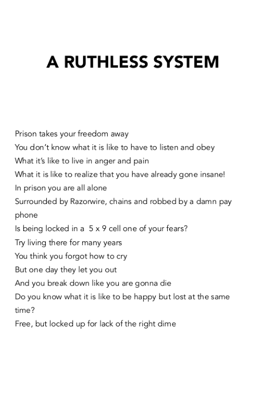 A RUTHLESS SYSTEM  Prison takes your freedom away  You don’t know what it is like to have to listen and obey What it like to live in anger and pain  What it is like to realize that you have already gone insane! In prison you are all alone  Surrounded by Razorwire, chains and robbed by a damn pay phone  Is being locked in a 5 x 9 cell one of your fears?  Try living there for many years  You think you forgot how to cry  But one day they let you out  And you break down like you are gonna die  Do you know what it is like to be happy but lost at the same time?  Free, but locked up for lack of the right dime 